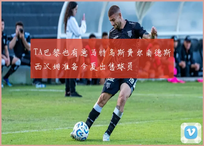 TA巴黎也有意马特乌斯费尔南德斯西汉姆准备今夏出售球员