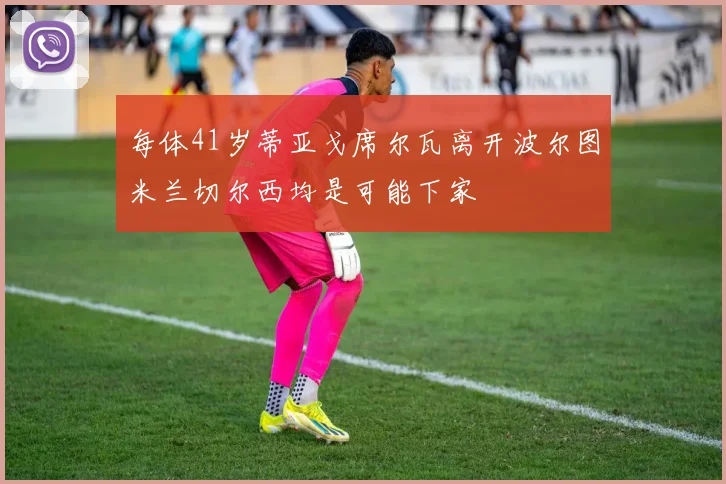 每体41岁蒂亚戈席尔瓦离开波尔图米兰切尔西均是可能下家