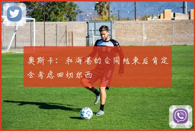 奥斯卡：和海港的合同结束后肯定会考虑回切尔西