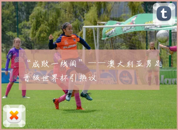 “成败一线间”——澳大利亚男足晋级世界杯引热议