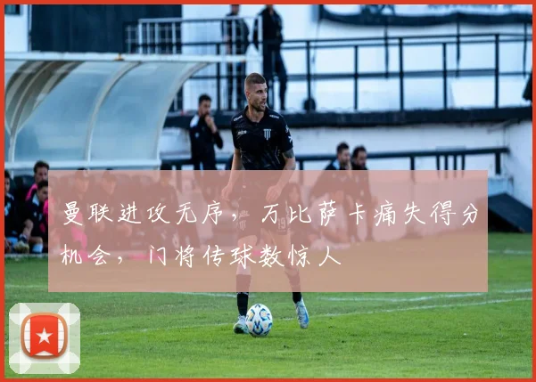 曼联进攻无序，万比萨卡痛失得分机会，门将传球数惊人