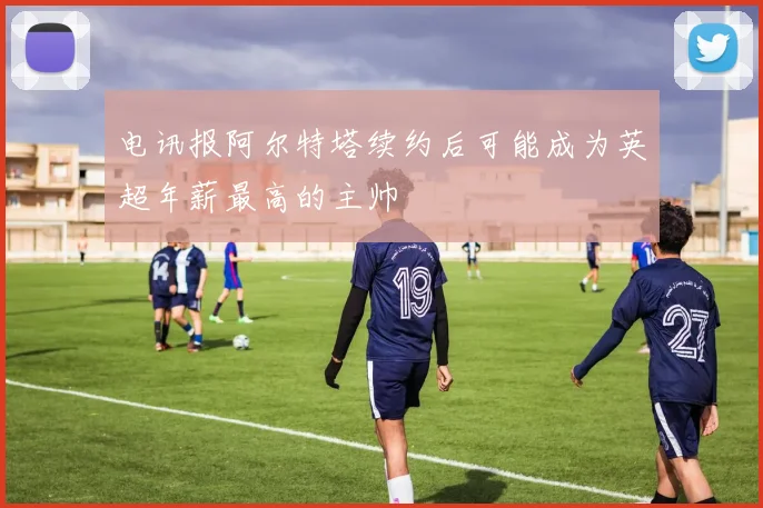 电讯报阿尔特塔续约后可能成为英超年薪最高的主帅