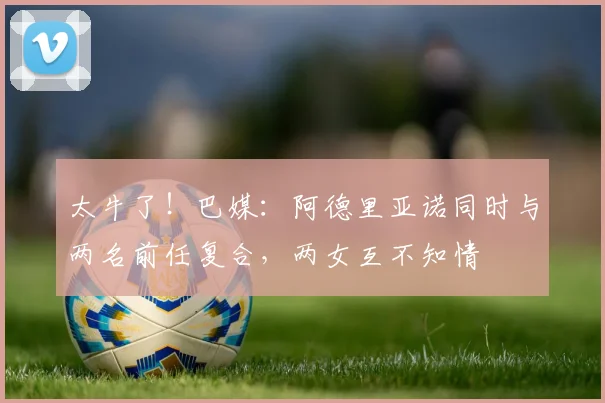 太牛了！巴媒：阿德里亚诺同时与两名前任复合，两女互不知情