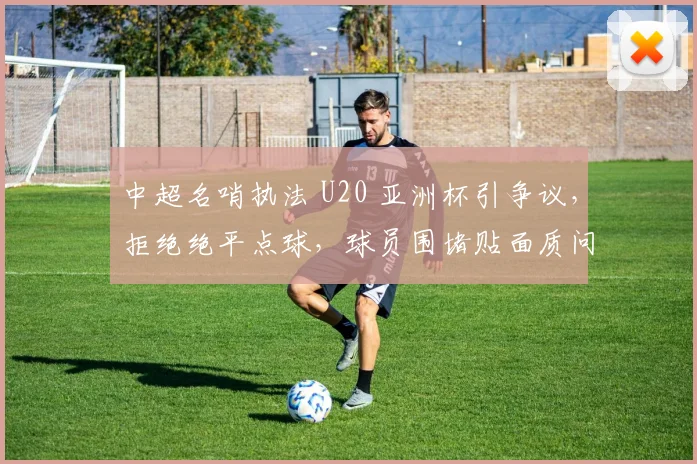 中超名哨执法 U20 亚洲杯引争议，拒绝绝平点球，球员围堵贴面质问！