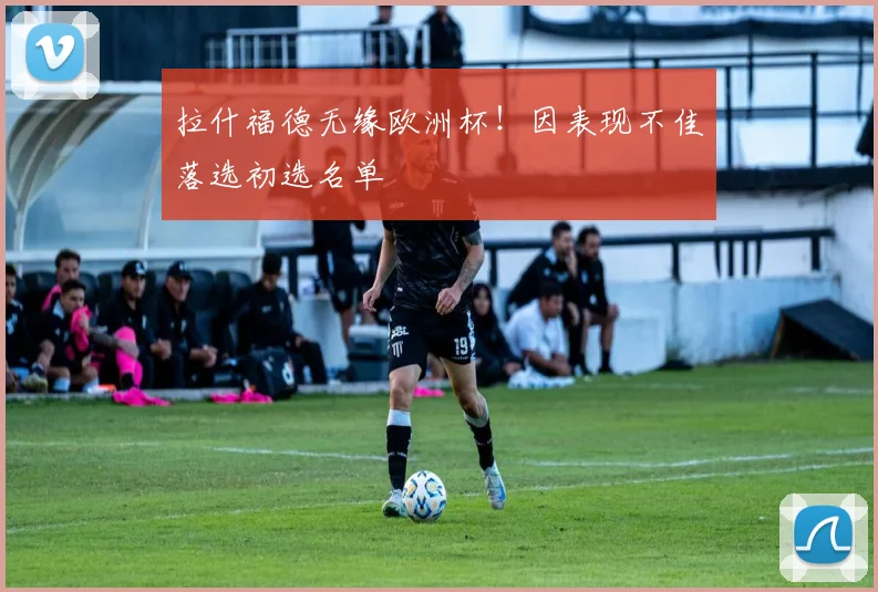 拉什福德无缘欧洲杯！因表现不佳落选初选名单
