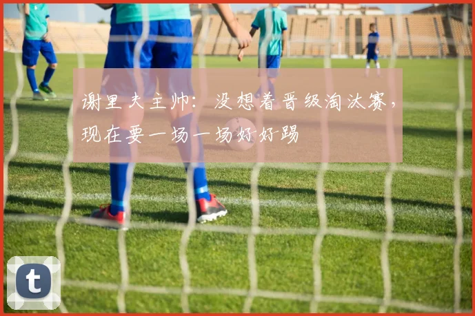 谢里夫主帅：没想着晋级淘汰赛，现在要一场一场好好踢