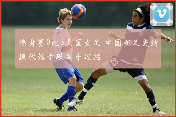 热身赛0比3美国女足 中国女足更新换代始于跟高手过招