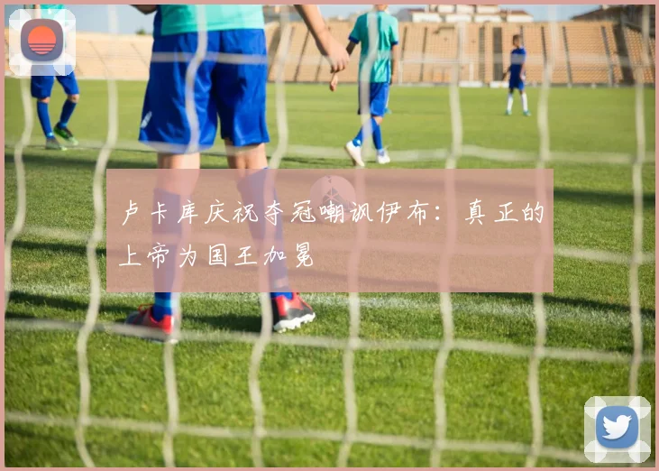 卢卡库庆祝夺冠嘲讽伊布：真正的上帝为国王加冕