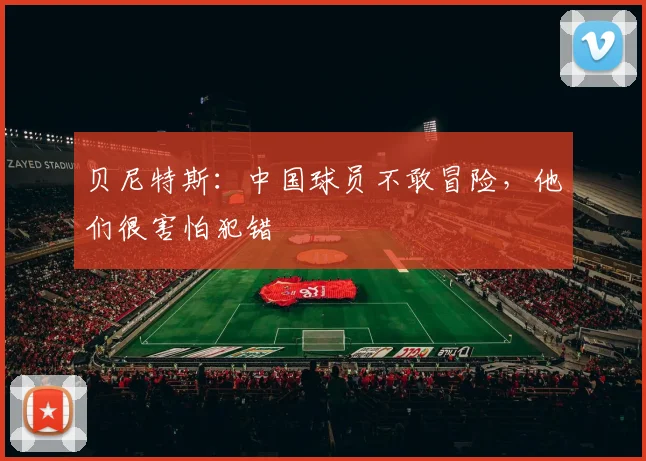 贝尼特斯：中国球员不敢冒险，他们很害怕犯错