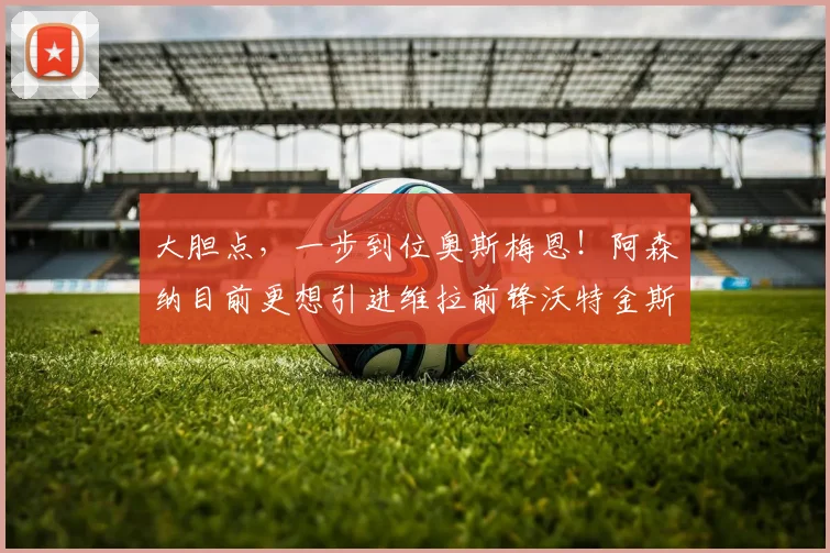 大胆点，一步到位奥斯梅恩！阿森纳目前更想引进维拉前锋沃特金斯