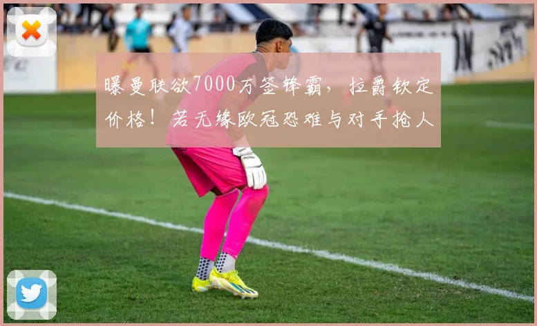 曝曼联欲7000万签锋霸，拉爵钦定价格！若无缘欧冠恐难与对手抢人