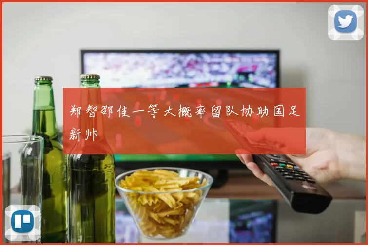 郑智邵佳一等大概率留队协助国足新帅