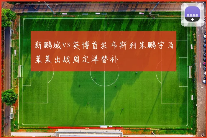 新鹏城vs英博首发韦斯利朱鹏宇马莱莱出战周定洋替补