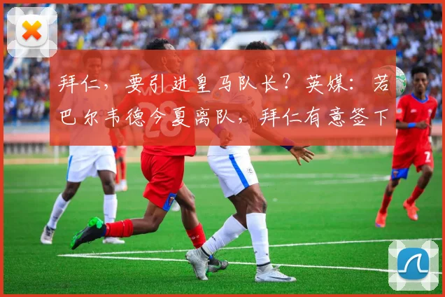 拜仁，要引进皇马队长？英媒：若巴尔韦德今夏离队，拜仁有意签下